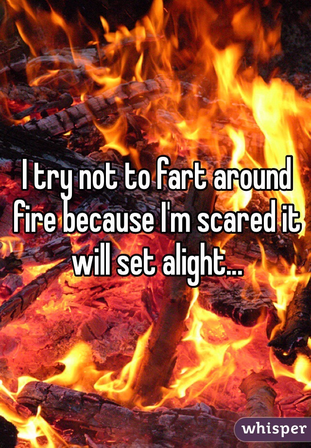 I try not to fart around fire because I'm scared it will set alight...