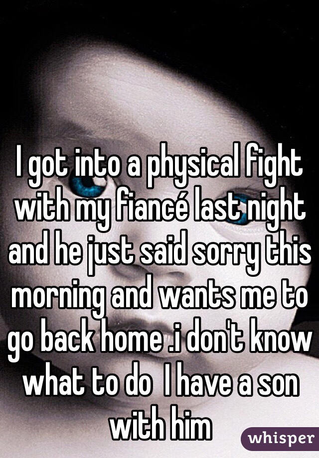 I got into a physical fight with my fiancé last night and he just said sorry this morning and wants me to go back home .i don't know what to do  I have a son with him