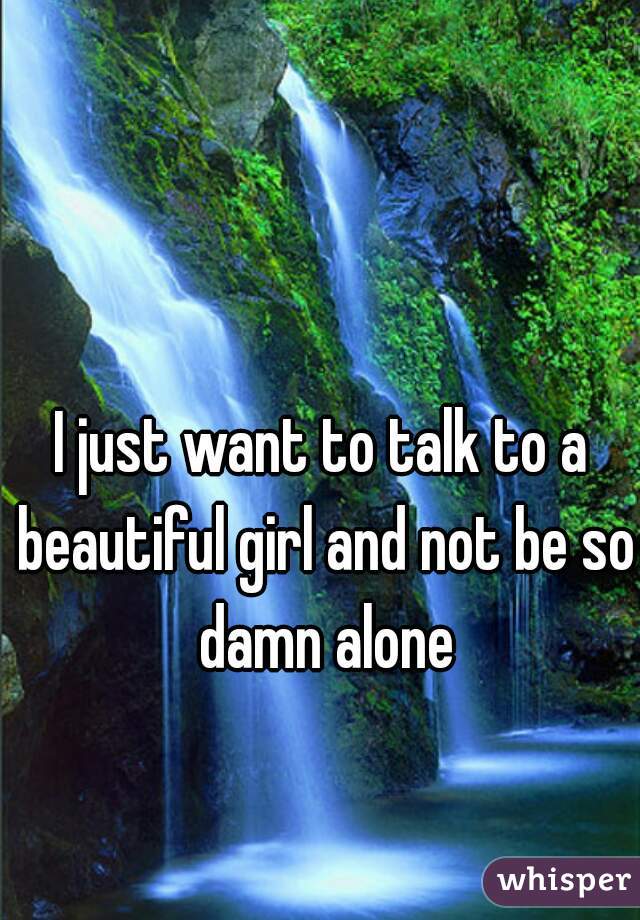 I just want to talk to a beautiful girl and not be so damn alone