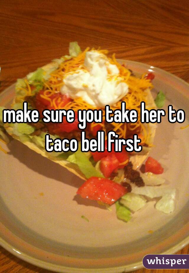 make sure you take her to taco bell first 
