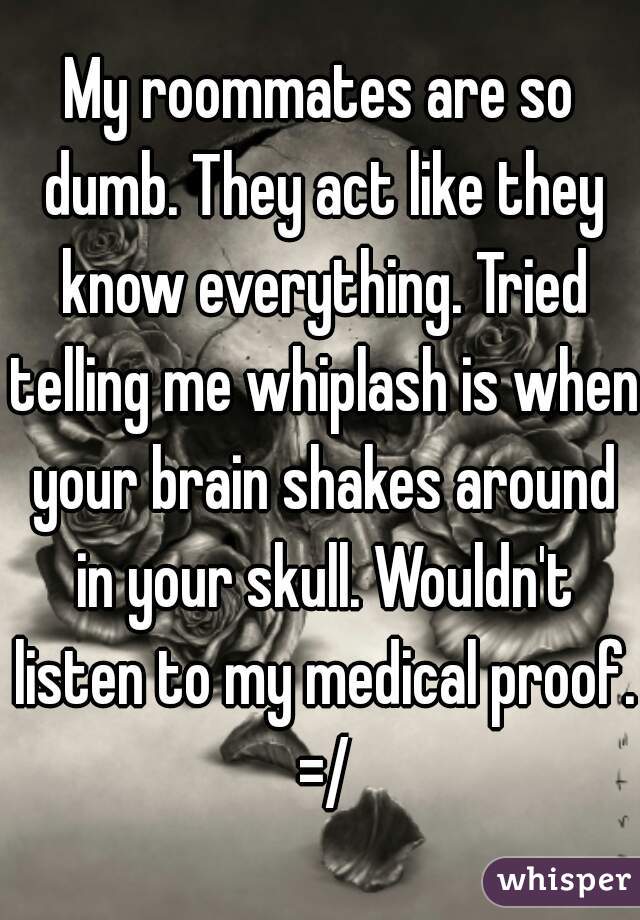 My roommates are so dumb. They act like they know everything. Tried telling me whiplash is when your brain shakes around in your skull. Wouldn't listen to my medical proof. =/