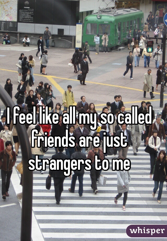I feel like all my so called friends are just strangers to me