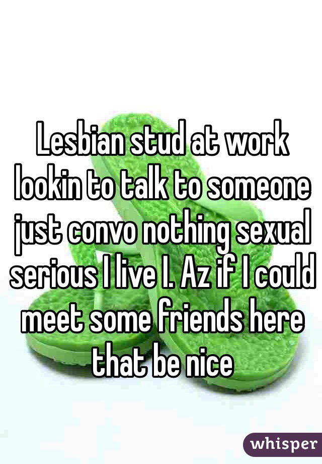 Lesbian stud at work lookin to talk to someone just convo nothing sexual serious I live I. Az if I could meet some friends here that be nice 