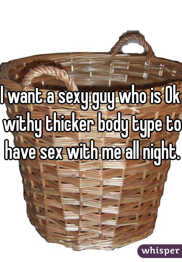 I want a sexy guy who is Ok withy thicker body type to have sex with me all night.
