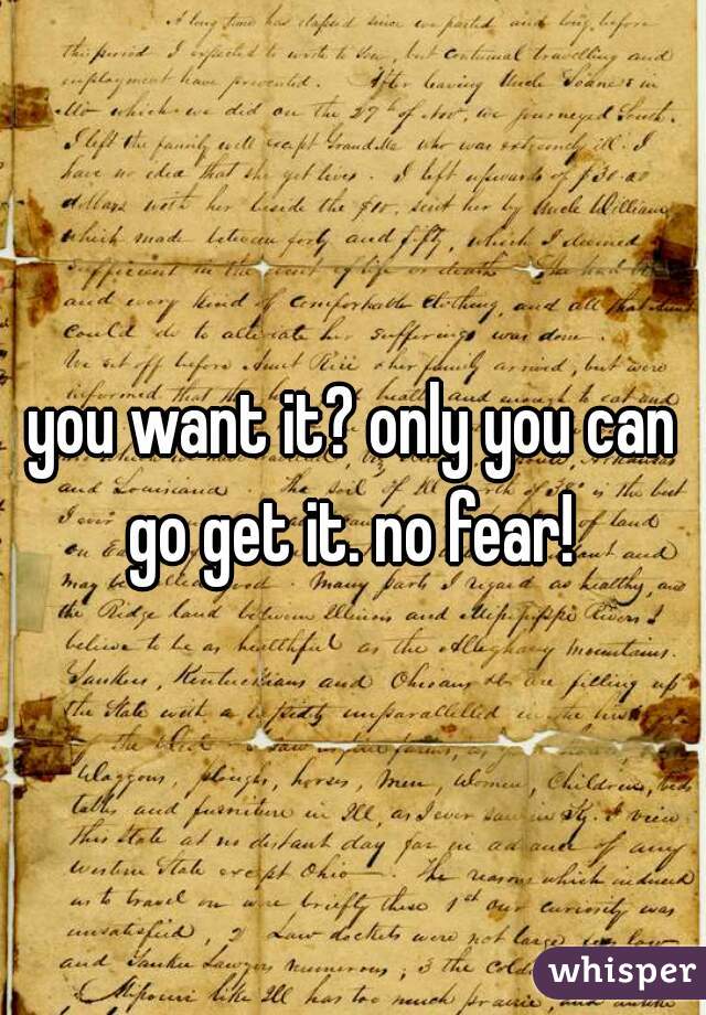 you want it? only you can go get it. no fear! 
