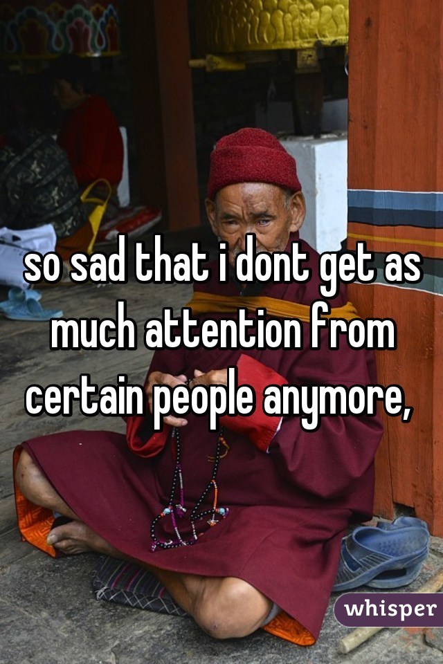 so sad that i dont get as much attention from certain people anymore, 