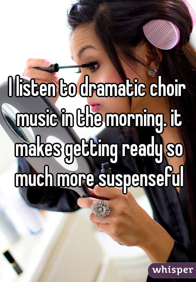 I listen to dramatic choir music in the morning. it makes getting ready so much more suspenseful