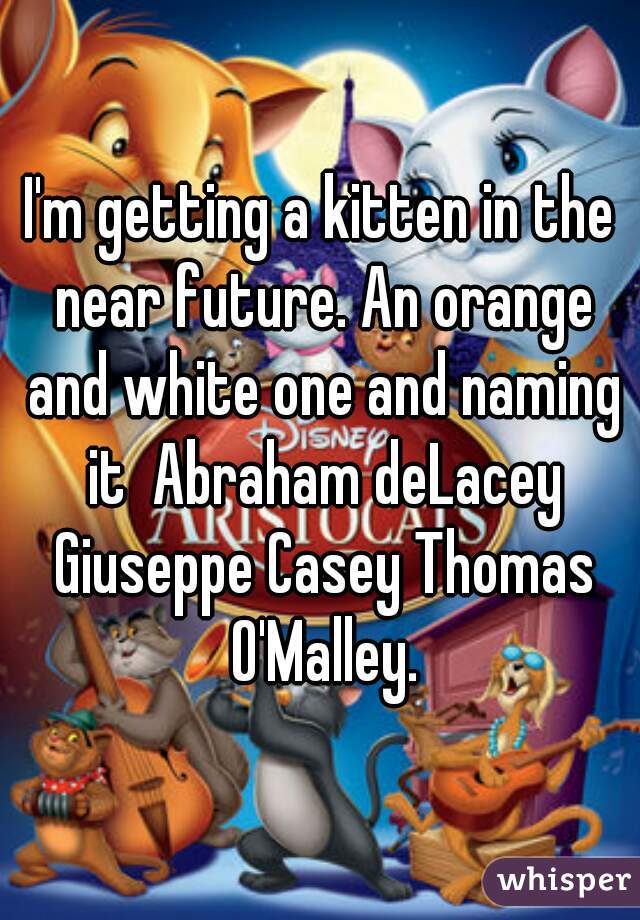I'm getting a kitten in the near future. An orange and white one and naming it  Abraham deLacey Giuseppe Casey Thomas O'Malley.