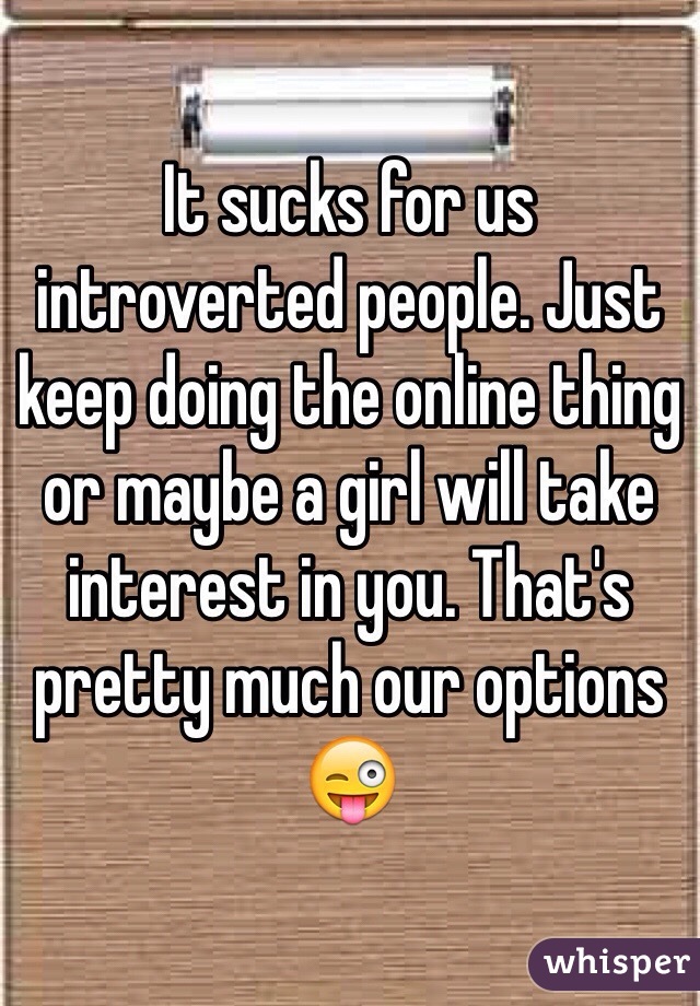 It sucks for us introverted people. Just keep doing the online thing or maybe a girl will take interest in you. That's pretty much our options 😜