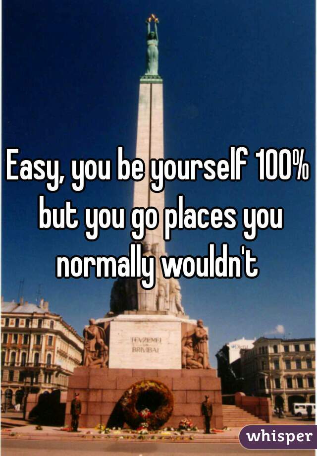 Easy, you be yourself 100% but you go places you normally wouldn't 