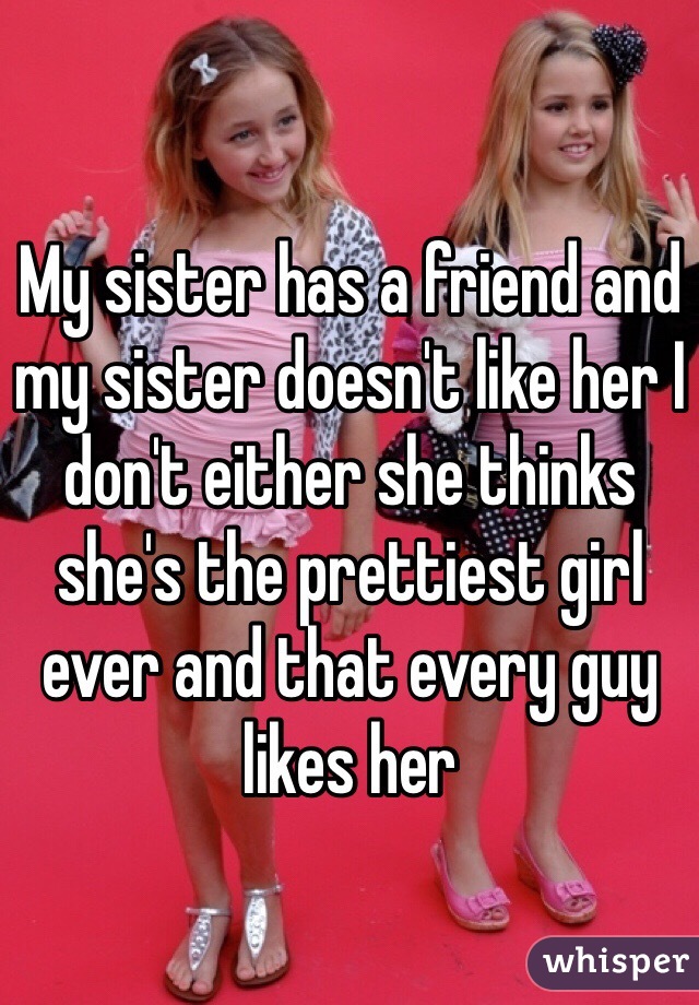My sister has a friend and my sister doesn't like her I don't either she thinks she's the prettiest girl ever and that every guy likes her 
