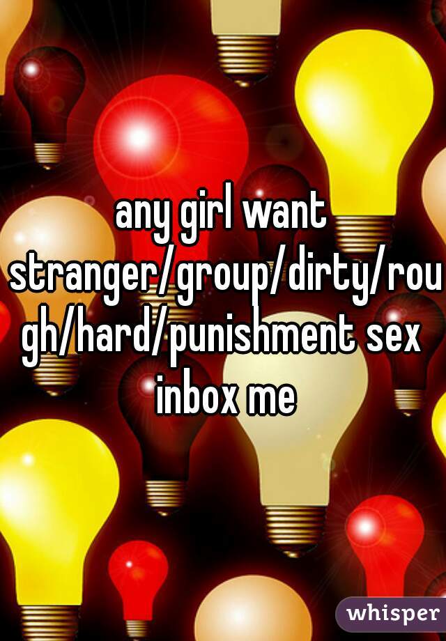 any girl want stranger/group/dirty/rough/hard/punishment sex inbox me