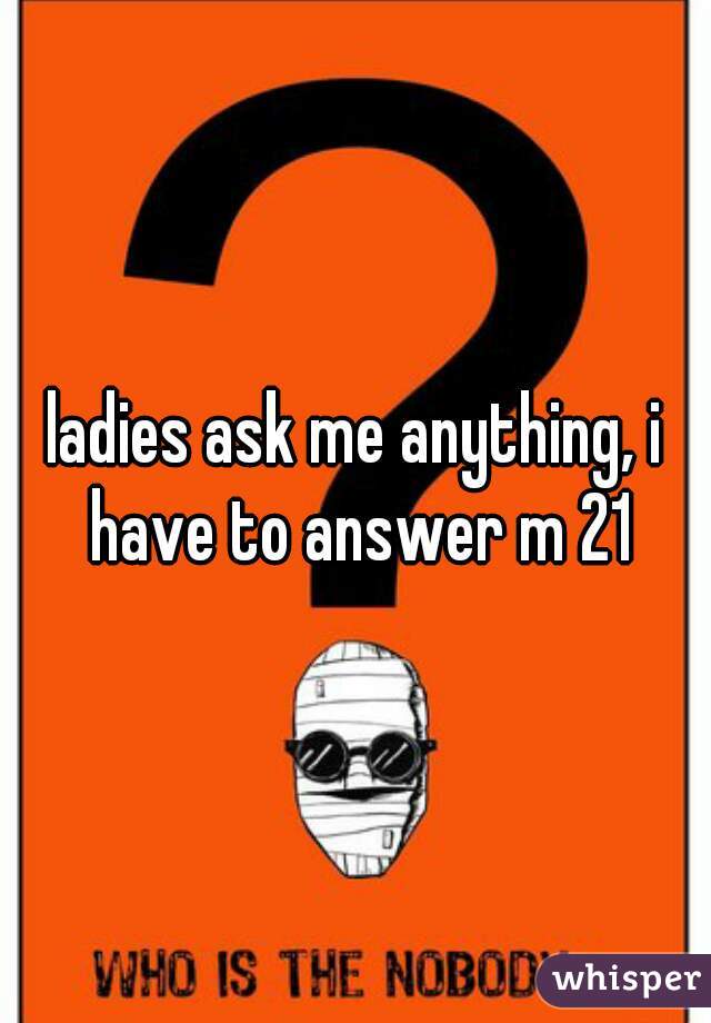 ladies ask me anything, i have to answer m 21