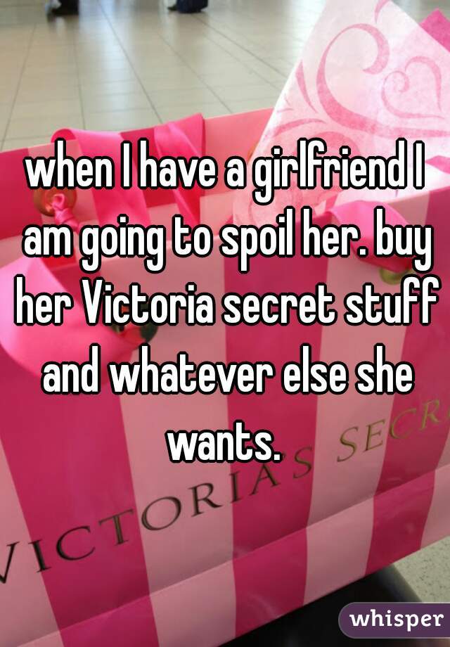 when I have a girlfriend I am going to spoil her. buy her Victoria secret stuff and whatever else she wants. 