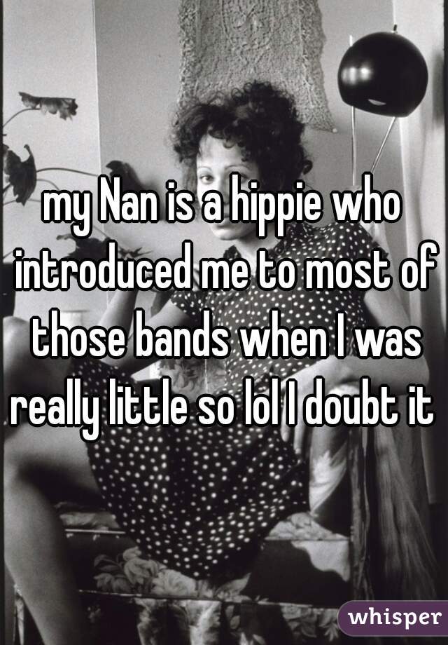 my Nan is a hippie who introduced me to most of those bands when I was really little so lol I doubt it 
