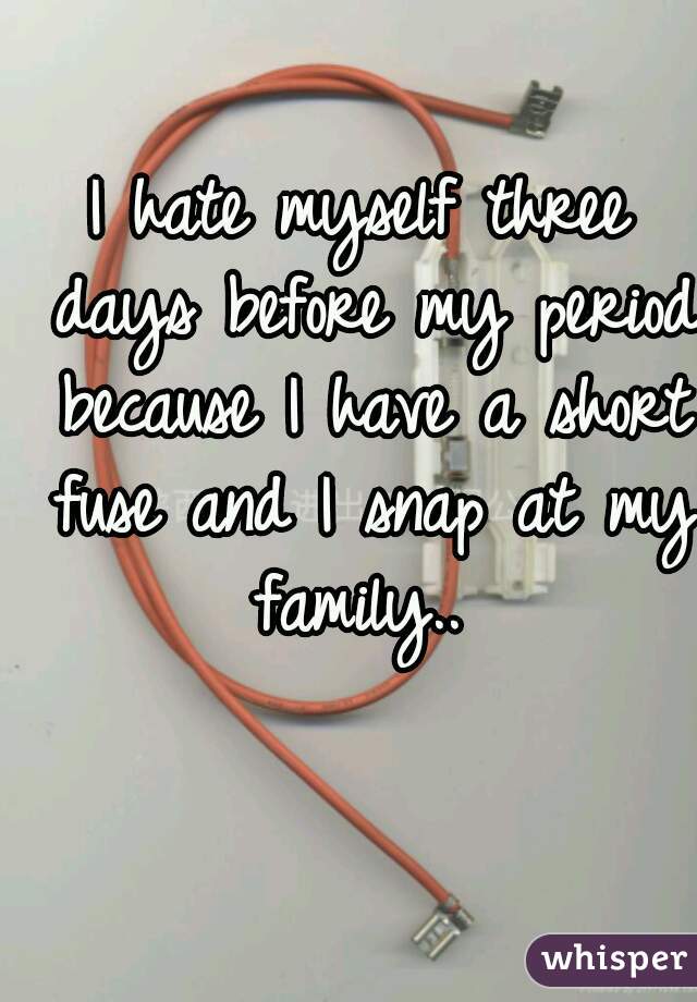 I hate myself three days before my period because I have a short fuse and I snap at my family.. 