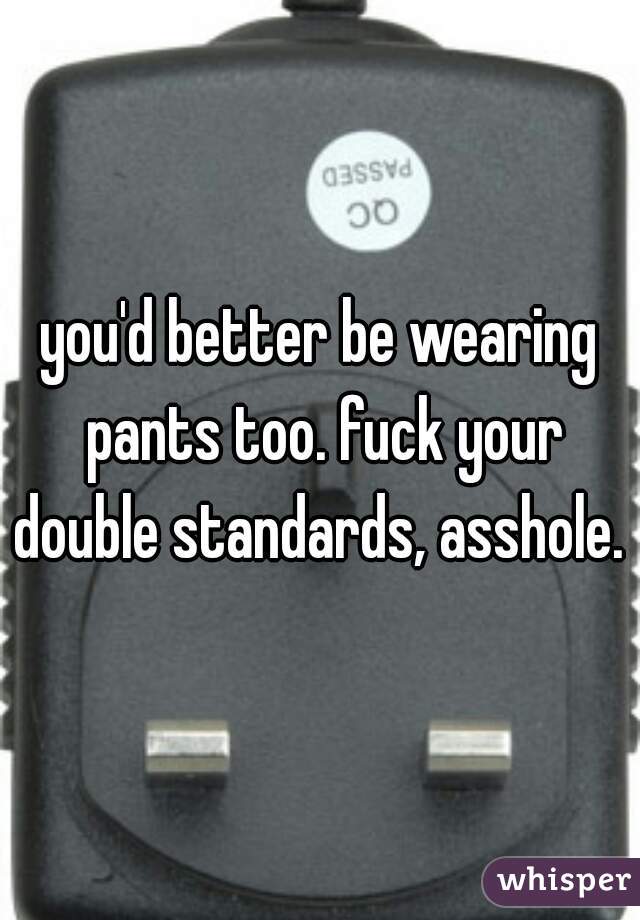 you'd better be wearing pants too. fuck your double standards, asshole. 