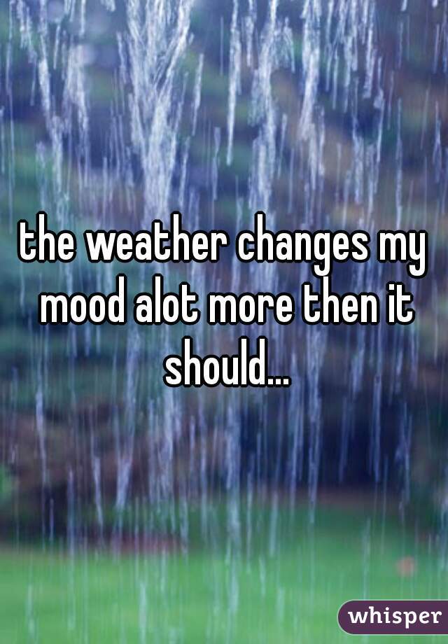the weather changes my mood alot more then it should...