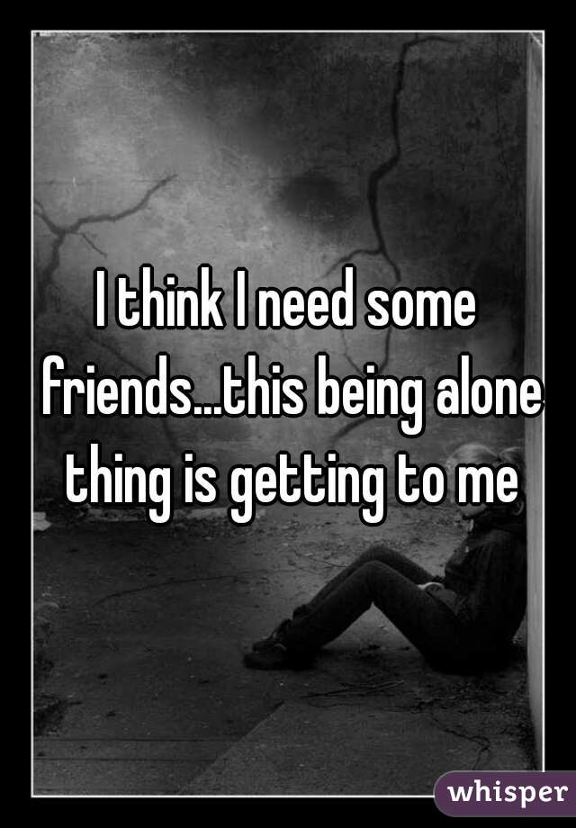 I think I need some friends...this being alone thing is getting to me