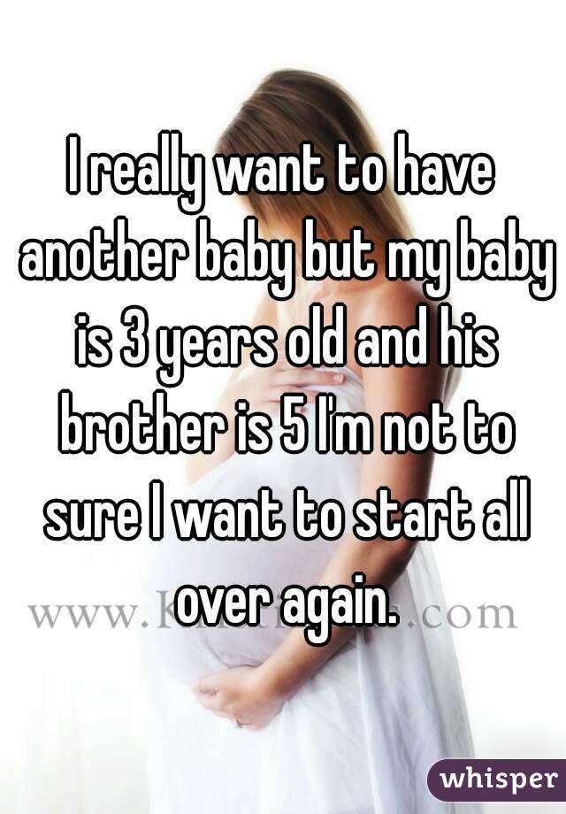 I really want to have another baby but my baby is 3 years old and his brother is 5 I'm not to sure I want to start all over again.