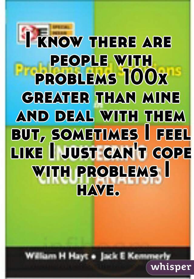 I know there are people with problems 100x greater than mine and deal with them but, sometimes I feel like I just can't cope with problems I have. 