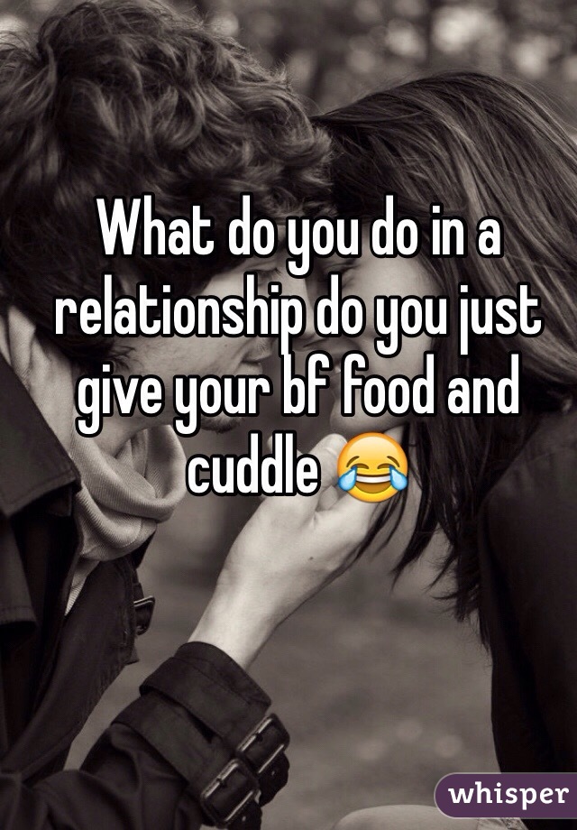 What do you do in a relationship do you just give your bf food and cuddle 😂