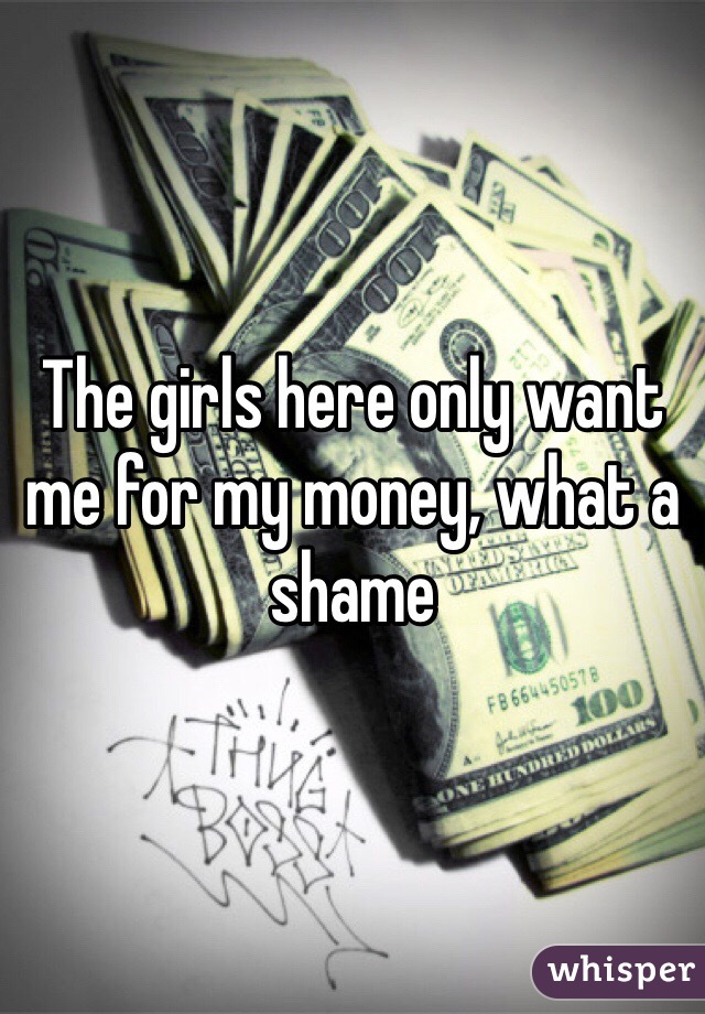 The girls here only want me for my money, what a shame 