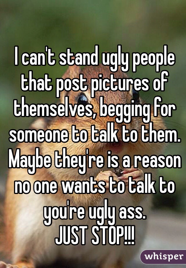 I can't stand ugly people that post pictures of themselves, begging for someone to talk to them.
Maybe they're is a reason no one wants to talk to you're ugly ass.
JUST STOP!!!
