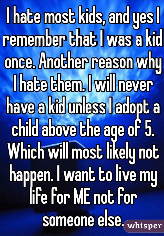 I hate most kids, and yes I remember that I was a kid once. Another reason why I hate them. I will never have a kid unless I adopt a child above the age of 5. Which will most likely not happen. I want to live my life for ME not for someone else.