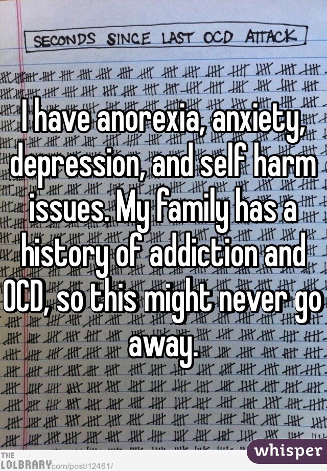 I have anorexia, anxiety, depression, and self harm issues. My family has a history of addiction and OCD, so this might never go away.  