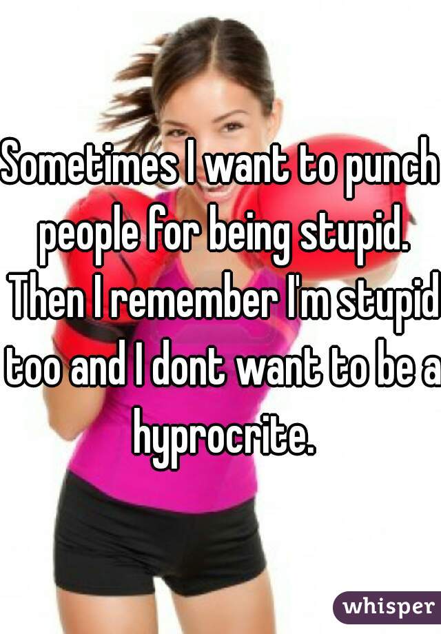 Sometimes I want to punch people for being stupid. Then I remember I'm stupid too and I dont want to be a hyprocrite.