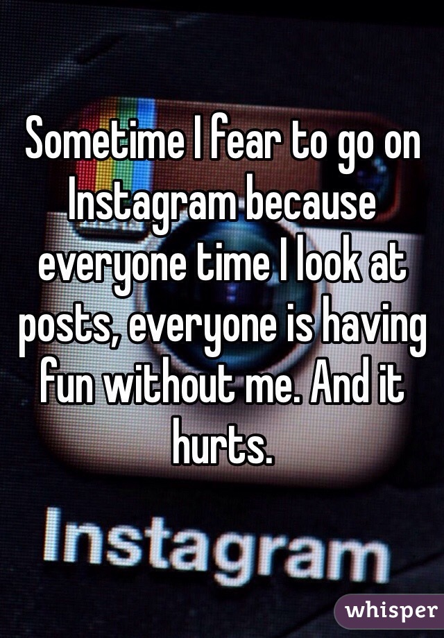 Sometime I fear to go on Instagram because everyone time I look at posts, everyone is having fun without me. And it hurts.
