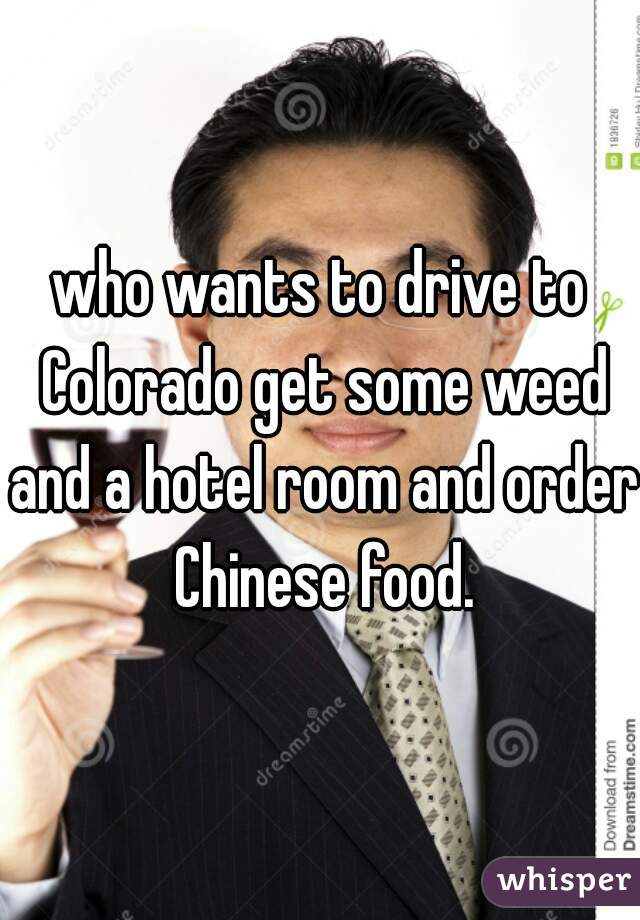 who wants to drive to Colorado get some weed and a hotel room and order Chinese food.