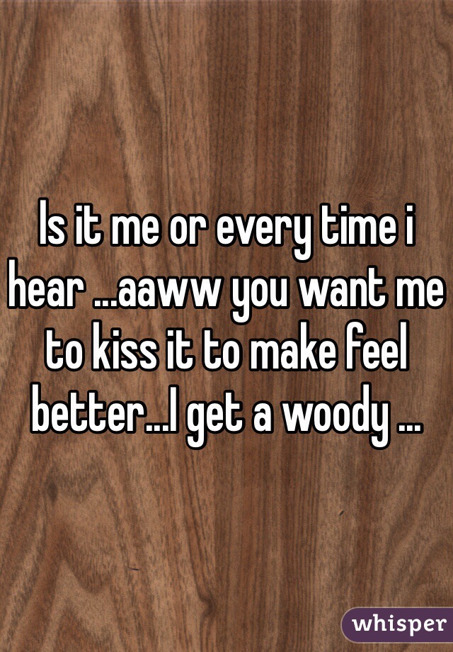 Is it me or every time i hear ...aaww you want me to kiss it to make feel better...I get a woody ...