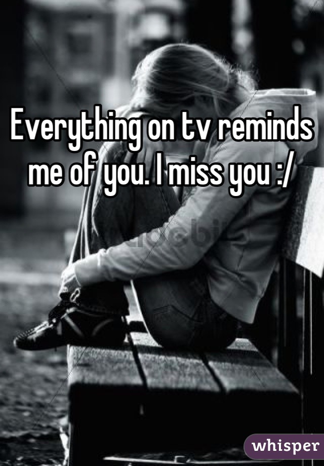 Everything on tv reminds me of you. I miss you :/