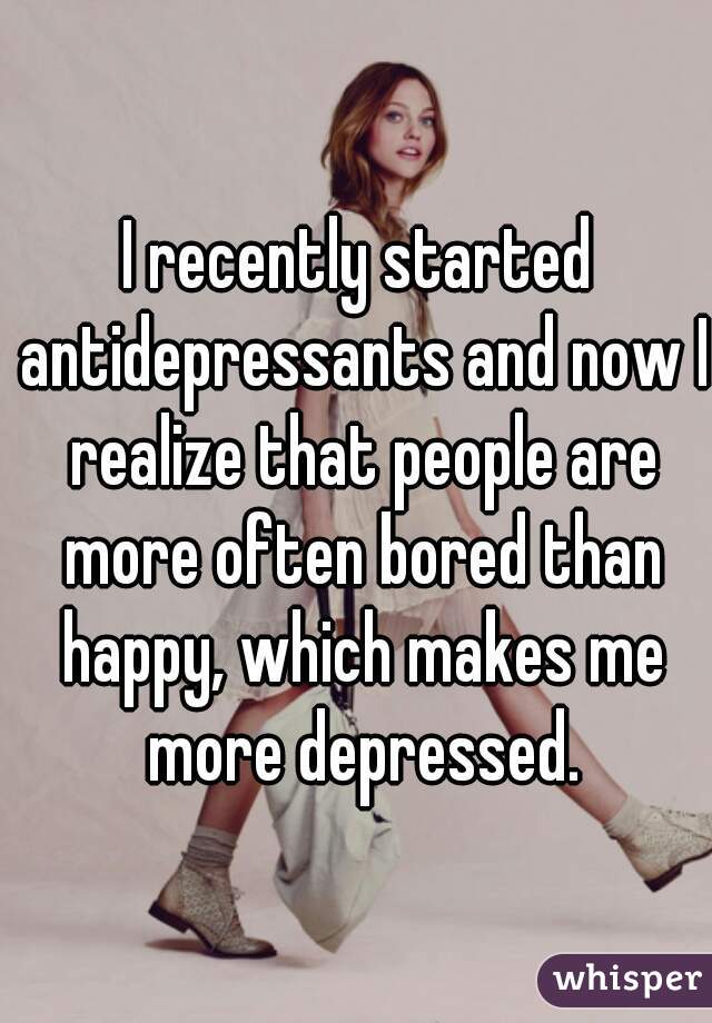 I recently started antidepressants and now I realize that people are more often bored than happy, which makes me more depressed.