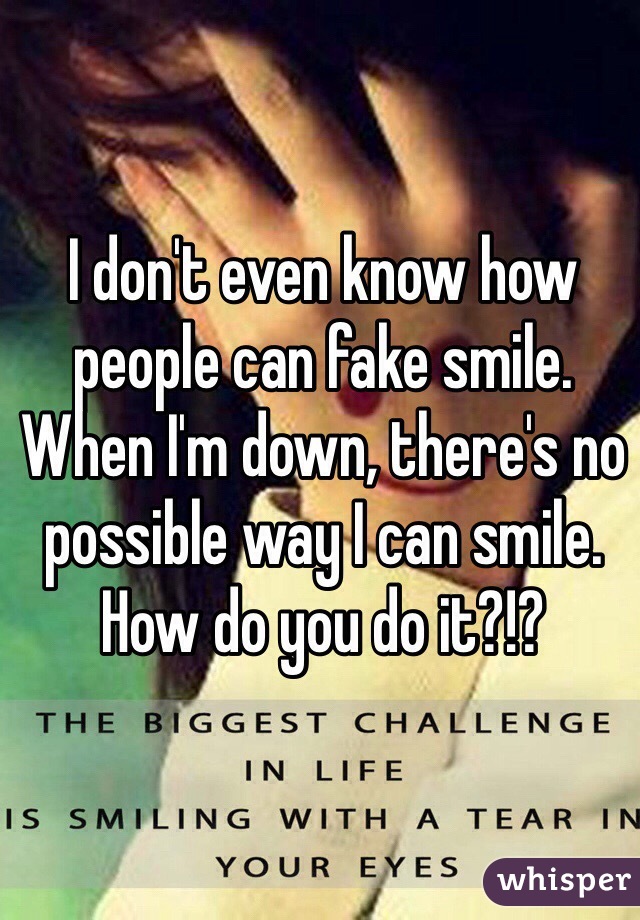 I don't even know how people can fake smile. When I'm down, there's no possible way I can smile. How do you do it?!?