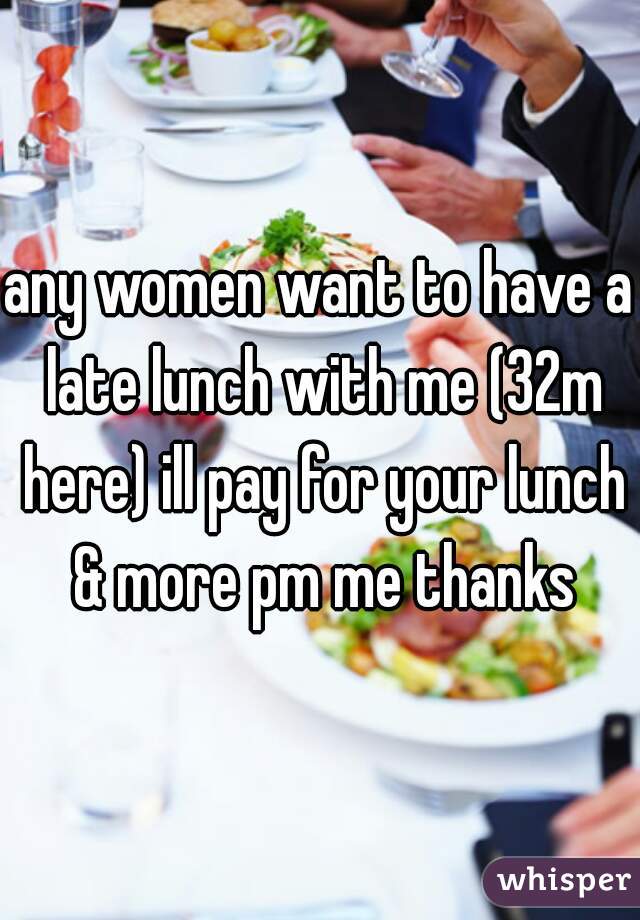 any women want to have a late lunch with me (32m here) ill pay for your lunch & more pm me thanks