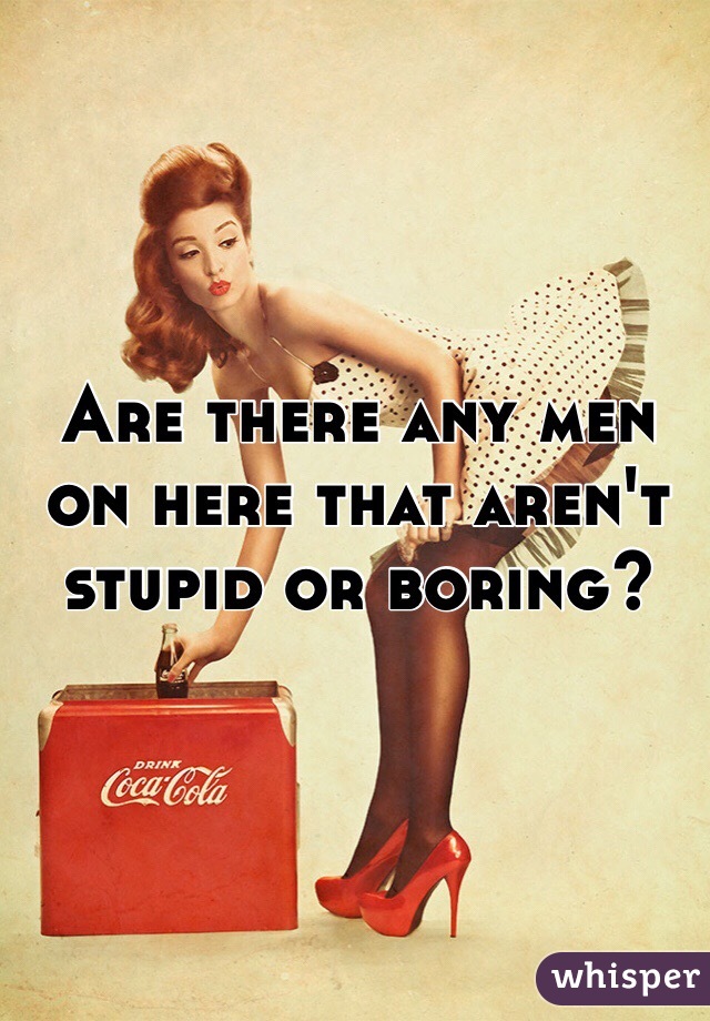 Are there any men on here that aren't stupid or boring? 
