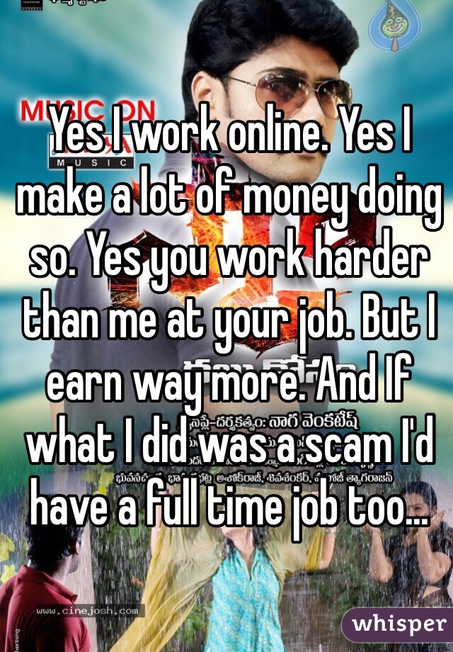 Yes I work online. Yes I make a lot of money doing so. Yes you work harder than me at your job. But I earn way more. And If what I did was a scam I'd have a full time job too... 