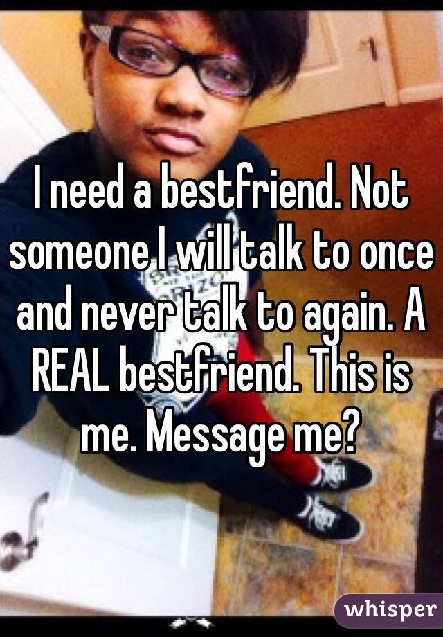 I need a bestfriend. Not someone I will talk to once and never talk to again. A REAL bestfriend. This is me. Message me?