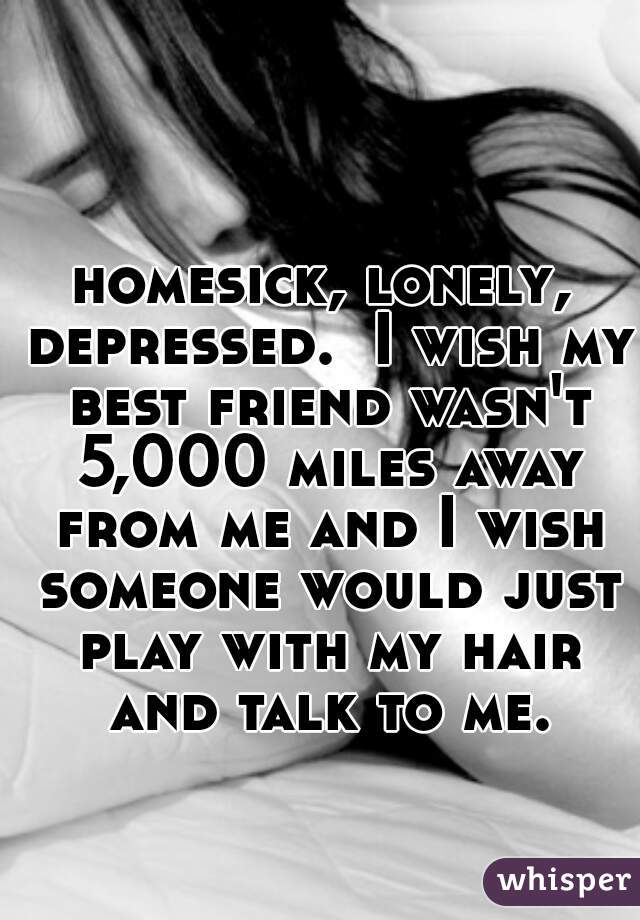 homesick, lonely, depressed.  I wish my best friend wasn't 5,000 miles away from me and I wish someone would just play with my hair and talk to me.