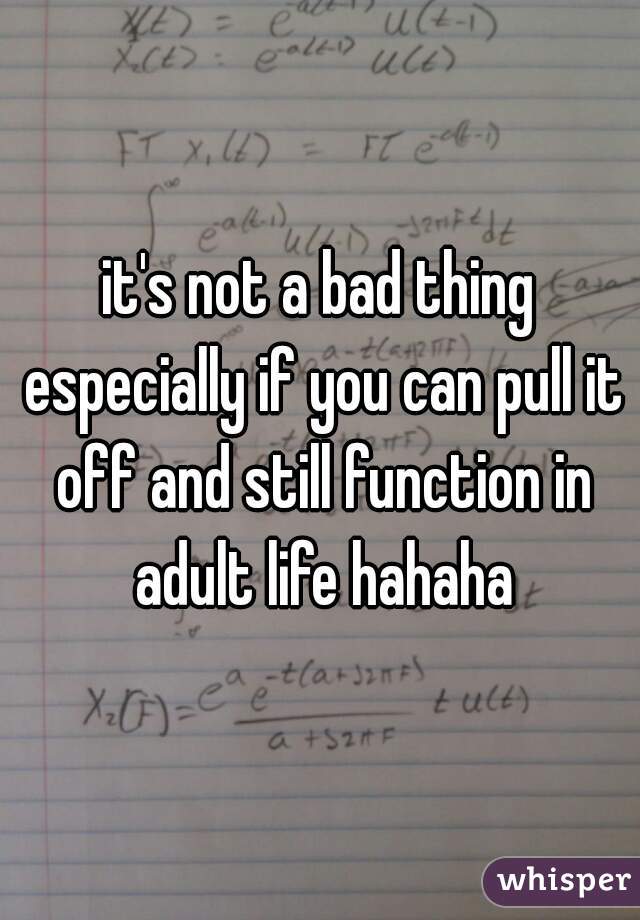 it's not a bad thing especially if you can pull it off and still function in adult life hahaha