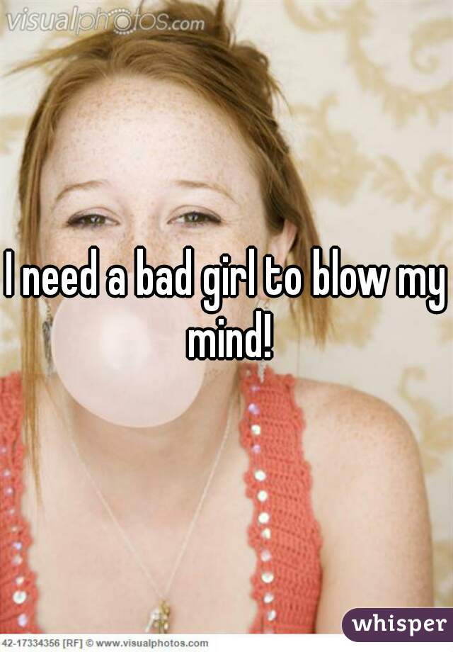 I need a bad girl to blow my mind!