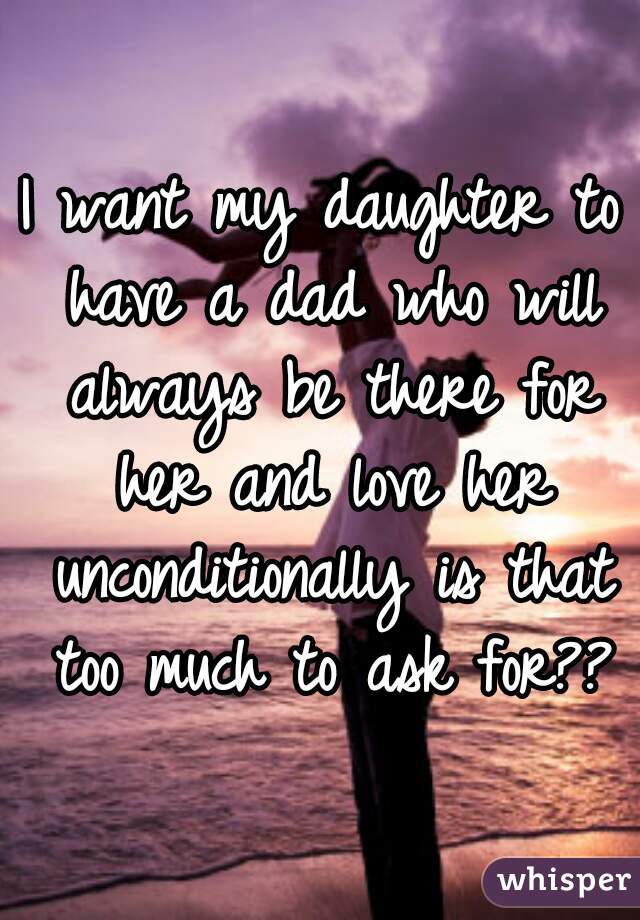 I want my daughter to have a dad who will always be there for her and love her unconditionally is that too much to ask for??