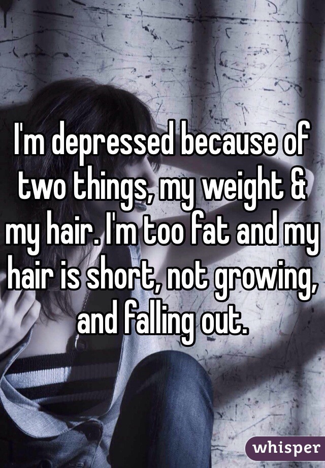 I'm depressed because of two things, my weight & my hair. I'm too fat and my hair is short, not growing, and falling out. 