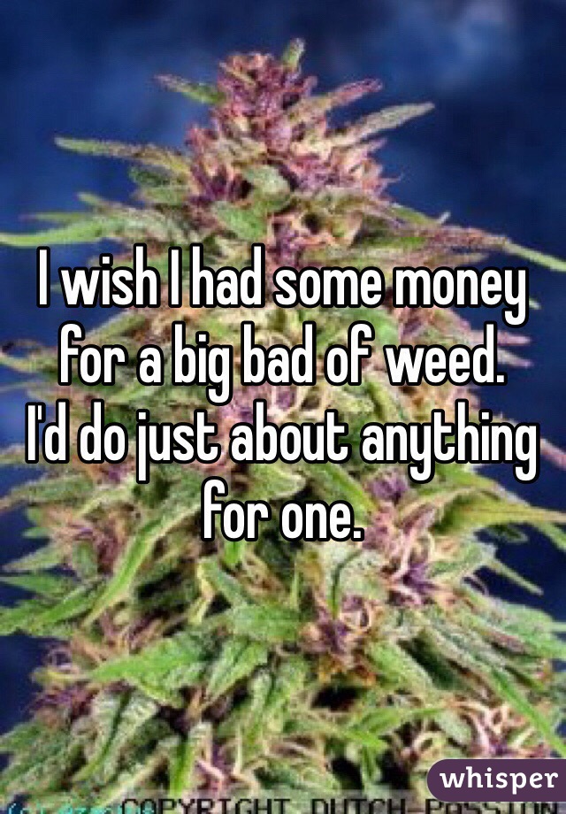 I wish I had some money for a big bad of weed. 
I'd do just about anything for one. 
