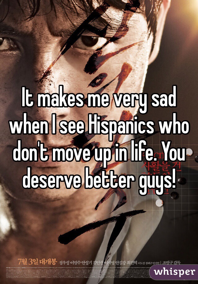 It makes me very sad when I see Hispanics who don't move up in life. You deserve better guys! 