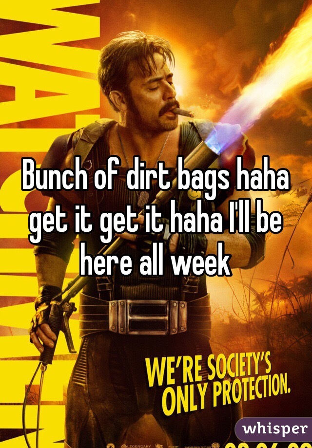 Bunch of dirt bags haha get it get it haha I'll be here all week