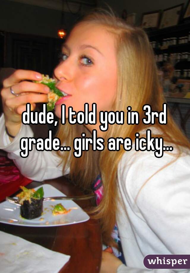 dude, I told you in 3rd grade... girls are icky...